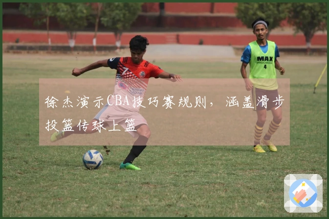 徐杰演示CBA技巧赛规则，涵盖滑步投篮传球上篮