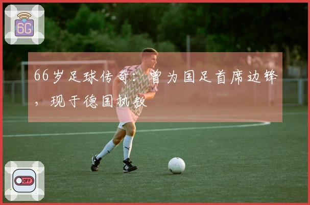66岁足球传奇：曾为国足首席边锋，现于德国执教
