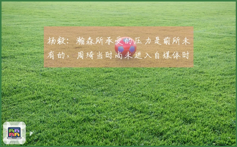 杨毅：瀚森所承受的压力是前所未有的，周琦当时尚未进入自媒体时代