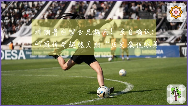 特朗普白宫会见梅西！亲自确认：47冠传奇超越贝利“历史最佳球员”！