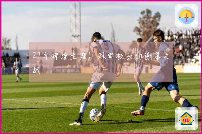 27年辉煌生涯！冠军教头的谢幕之战