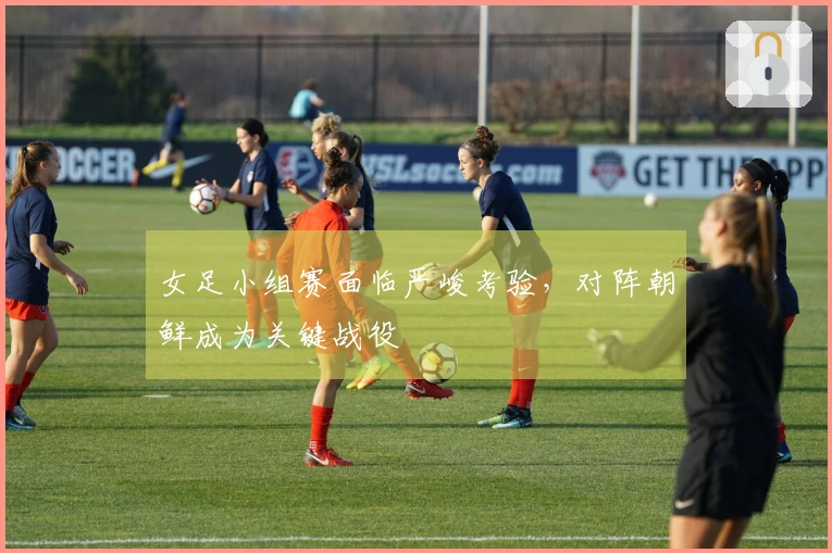 女足小组赛面临严峻考验，对阵朝鲜成为关键战役
