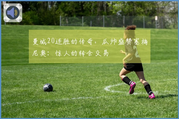 曼城20连胜的传奇，瓜帅盛赞塞梅尼奥：惊人的转会交易
