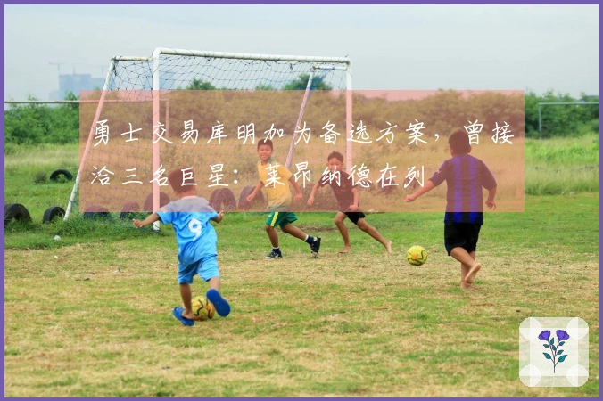 勇士交易库明加为备选方案，曾接洽三名巨星：莱昂纳德在列