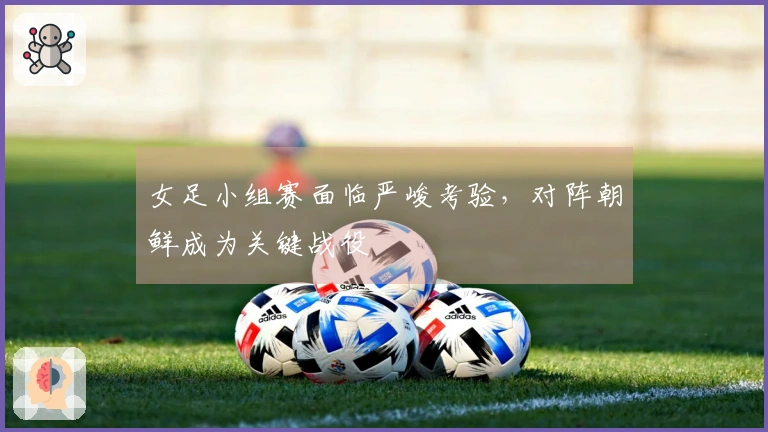 女足小组赛面临严峻考验，对阵朝鲜成为关键战役