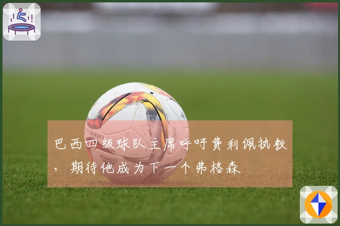 巴西四级球队主席呼吁费利佩执教，期待他成为下一个弗格森