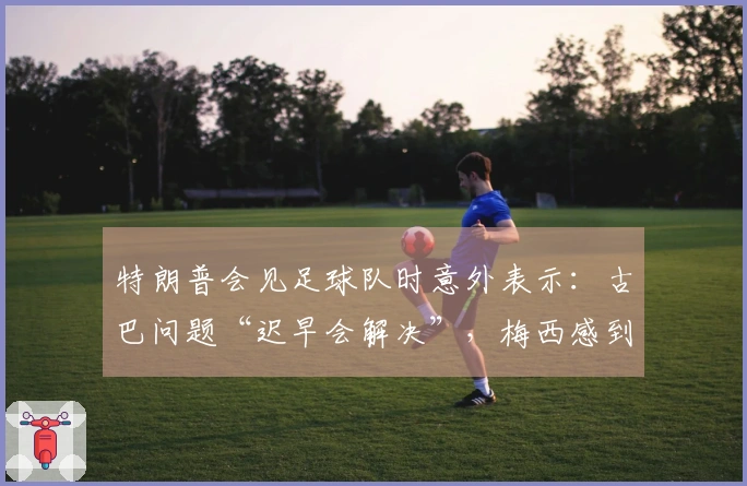 特朗普会见足球队时意外表示：古巴问题“迟早会解决”，梅西感到困惑