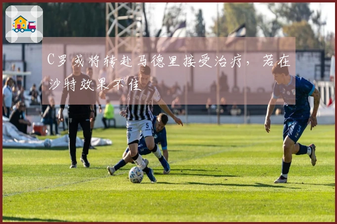 C罗或将转赴马德里接受治疗，若在沙特效果不佳