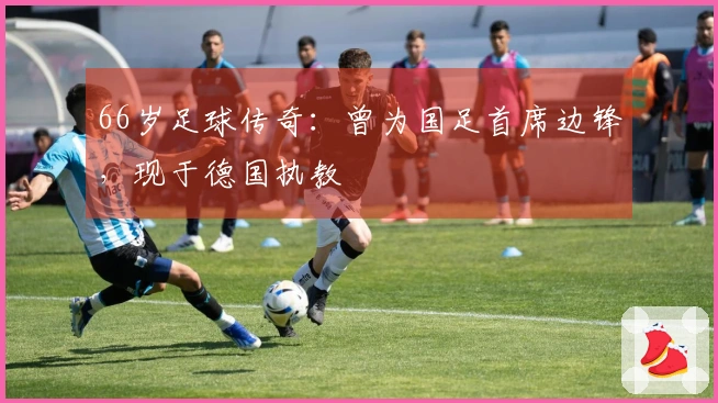 66岁足球传奇：曾为国足首席边锋，现于德国执教