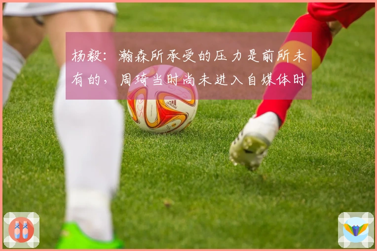 杨毅：瀚森所承受的压力是前所未有的，周琦当时尚未进入自媒体时代