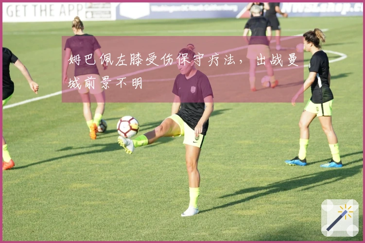 姆巴佩左膝受伤保守疗法，出战曼城前景不明