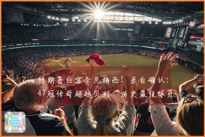 特朗普白宫会见梅西！亲自确认：47冠传奇超越贝利“历史最佳球员”！