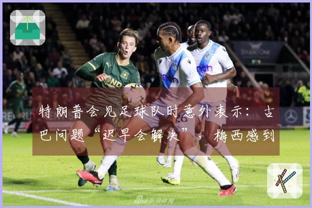 特朗普会见足球队时意外表示：古巴问题“迟早会解决”，梅西感到困惑