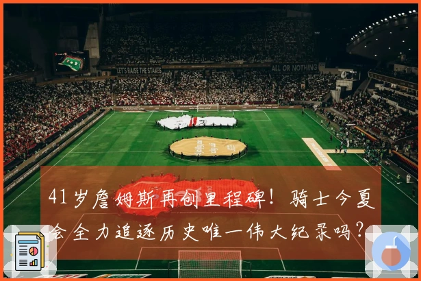 41岁詹姆斯再创里程碑！骑士今夏会全力追逐历史唯一伟大纪录吗？