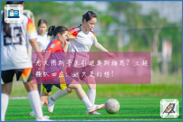 尤文图斯寻求引进奥斯梅恩？土超强队回应：这只是幻想！